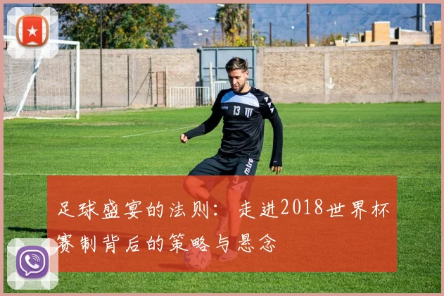 足球盛宴的法则:走进2018世界杯赛制背后的策略与悬念