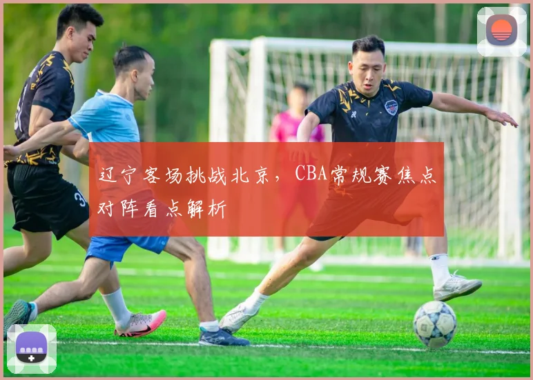 辽宁客场挑战北京，CBA常规赛焦点对阵看点解析
