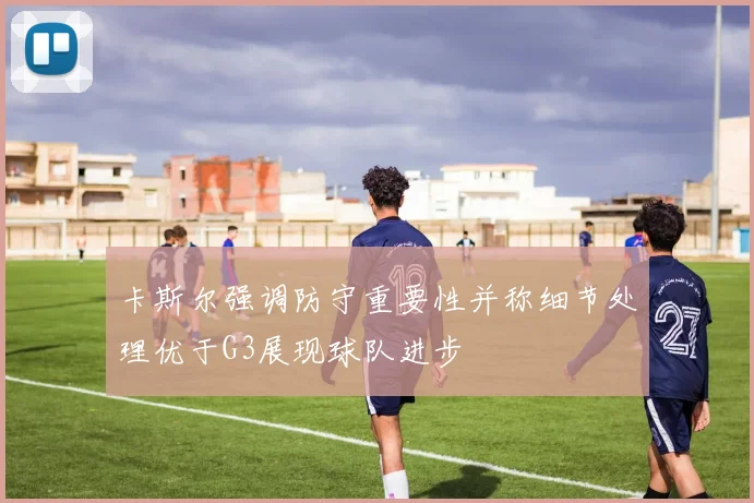 卡斯尔强调防守重要性并称细节处理优于G3展现球队进步