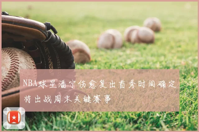 NBA球星潘宁伤愈复出首秀时间确定将出战周末关键赛事