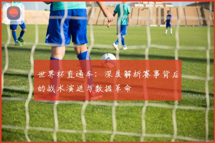 世界杯直通车：深度解析赛事背后的战术演进与数据革命