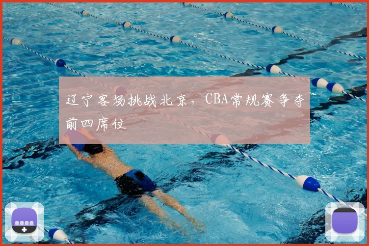辽宁客场挑战北京，CBA常规赛争夺前四席位
