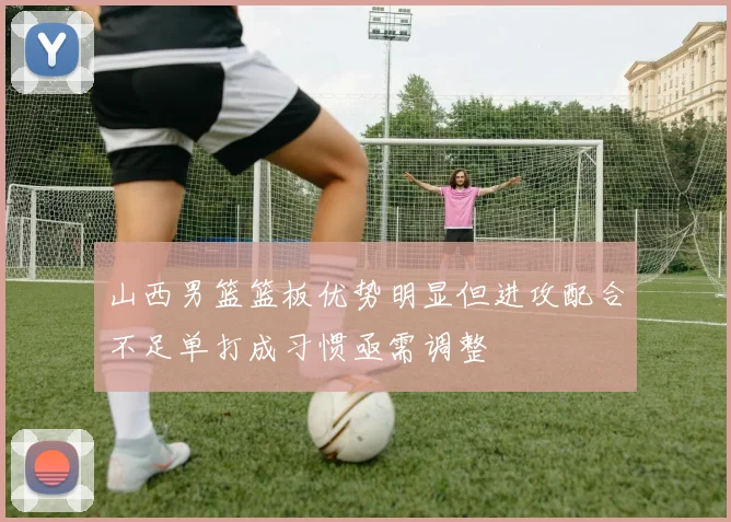 山西男篮篮板优势明显但进攻配合不足单打成习惯亟需调整